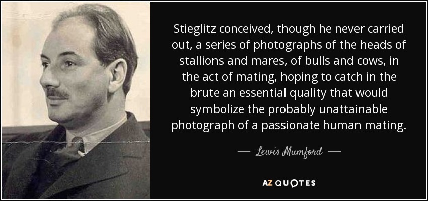 Stieglitz conceived, though he never carried out, a series of photographs of the heads of stallions and mares, of bulls and cows, in the act of mating, hoping to catch in the brute an essential quality that would symbolize the probably unattainable photograph of a passionate human mating. - Lewis Mumford
