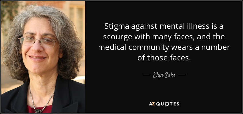 Stigma against mental illness is a scourge with many faces, and the medical community wears a number of those faces. - Elyn Saks