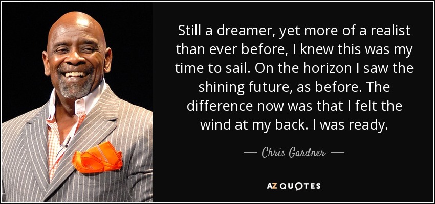 Still a dreamer, yet more of a realist than ever before, I knew this was my time to sail. On the horizon I saw the shining future, as before. The difference now was that I felt the wind at my back. I was ready. - Chris Gardner