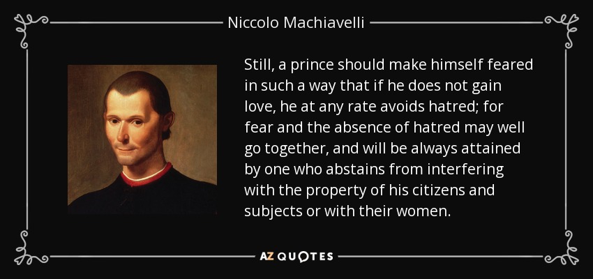 Still, a prince should make himself feared in such a way that if he does not gain love, he at any rate avoids hatred; for fear and the absence of hatred may well go together, and will be always attained by one who abstains from interfering with the property of his citizens and subjects or with their women. - Niccolo Machiavelli