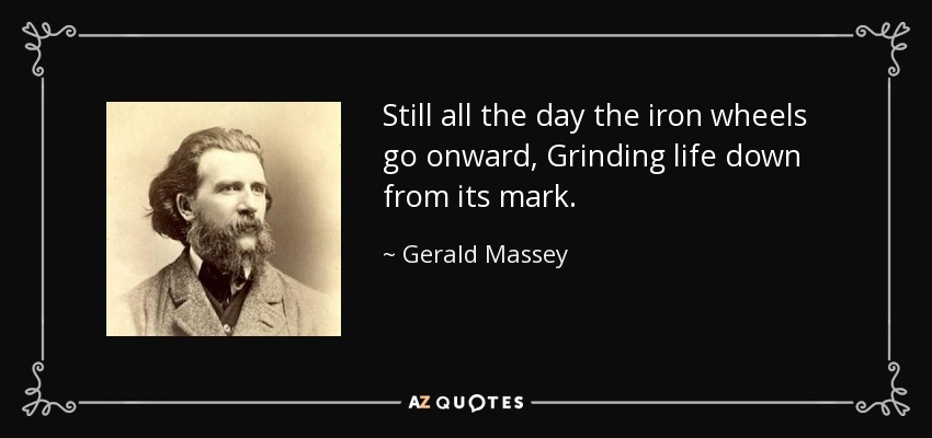 Still all the day the iron wheels go onward, Grinding life down from its mark. - Gerald Massey