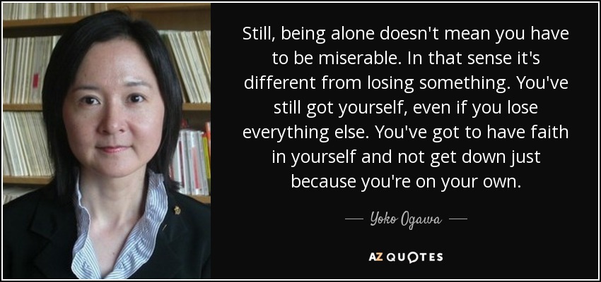 Still, being alone doesn't mean you have to be miserable. In that sense it's different from losing something. You've still got yourself, even if you lose everything else. You've got to have faith in yourself and not get down just because you're on your own. - Yoko Ogawa