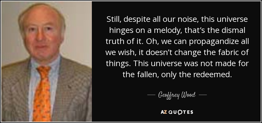 Still, despite all our noise, this universe hinges on a melody, that’s the dismal truth of it. Oh, we can propagandize all we wish, it doesn’t change the fabric of things. This universe was not made for the fallen, only the redeemed. - Geoffrey Wood