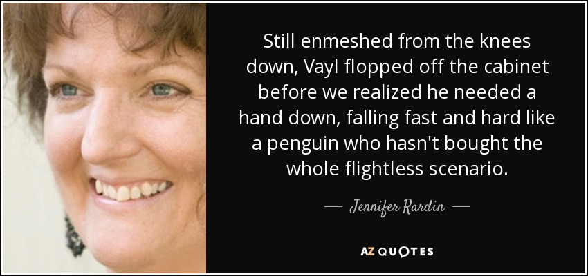 Still enmeshed from the knees down, Vayl flopped off the cabinet before we realized he needed a hand down, falling fast and hard like a penguin who hasn't bought the whole flightless scenario. - Jennifer Rardin