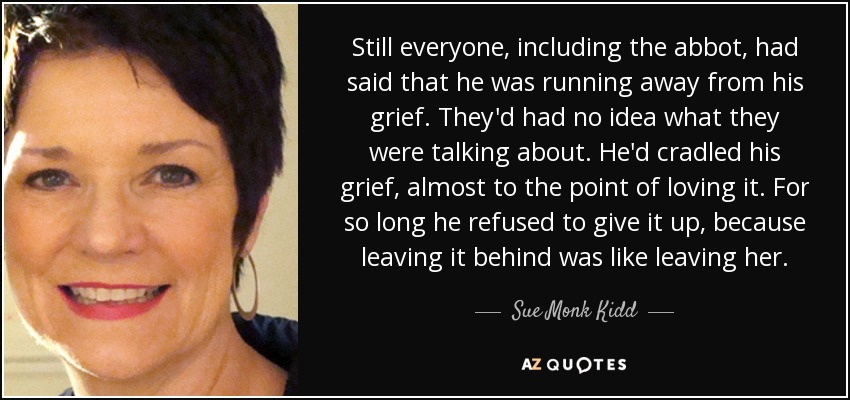 Still everyone, including the abbot, had said that he was running away from his grief. They'd had no idea what they were talking about. He'd cradled his grief, almost to the point of loving it. For so long he refused to give it up, because leaving it behind was like leaving her. - Sue Monk Kidd