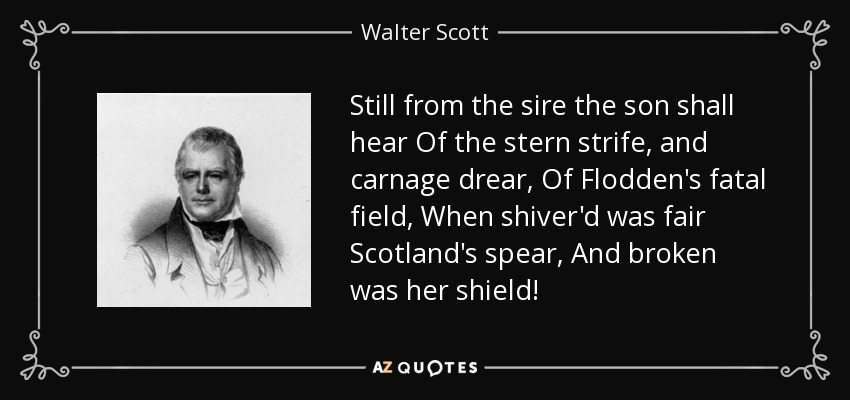Still from the sire the son shall hear Of the stern strife, and carnage drear, Of Flodden's fatal field, When shiver'd was fair Scotland's spear, And broken was her shield! - Walter Scott