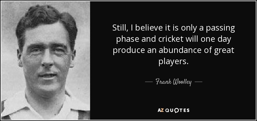 Still, I believe it is only a passing phase and cricket will one day produce an abundance of great players. - Frank Woolley