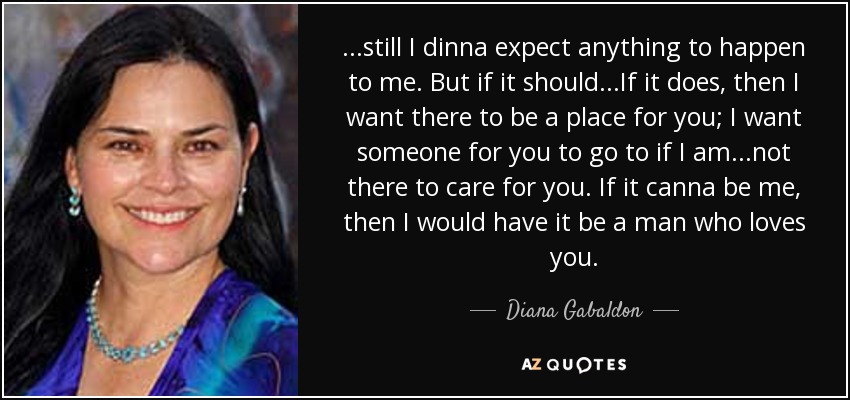 ...still I dinna expect anything to happen to me. But if it should...If it does, then I want there to be a place for you; I want someone for you to go to if I am...not there to care for you. If it canna be me, then I would have it be a man who loves you. - Diana Gabaldon