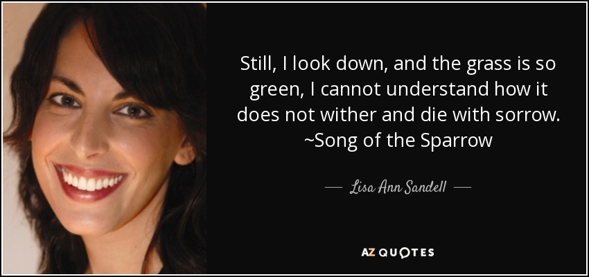 Still, I look down, and the grass is so green, I cannot understand how it does not wither and die with sorrow. ~Song of the Sparrow - Lisa Ann Sandell