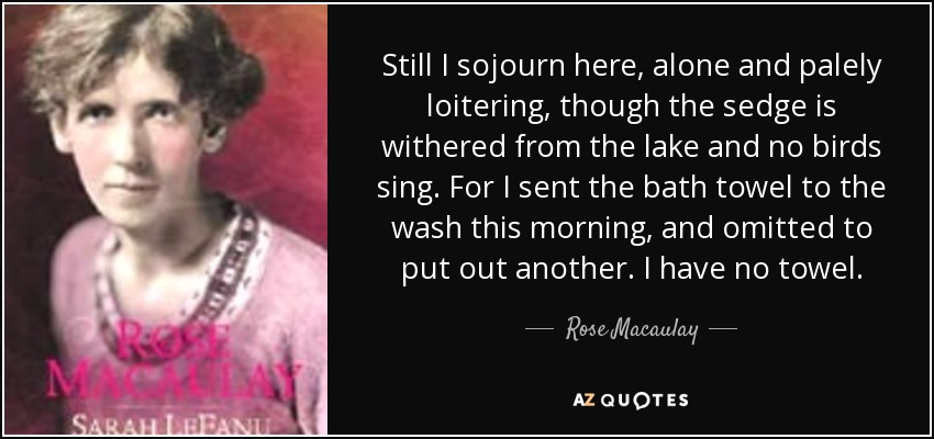 Still I sojourn here, alone and palely loitering, though the sedge is withered from the lake and no birds sing. For I sent the bath towel to the wash this morning, and omitted to put out another. I have no towel. - Rose Macaulay