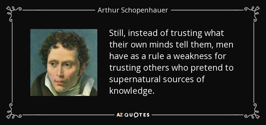 Still, instead of trusting what their own minds tell them, men have as a rule a weakness for trusting others who pretend to supernatural sources of knowledge. - Arthur Schopenhauer