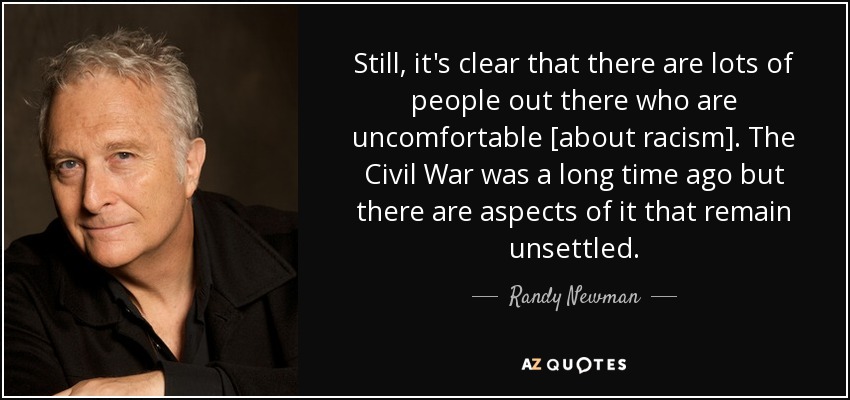Still, it's clear that there are lots of people out there who are uncomfortable [about racism]. The Civil War was a long time ago but there are aspects of it that remain unsettled. - Randy Newman