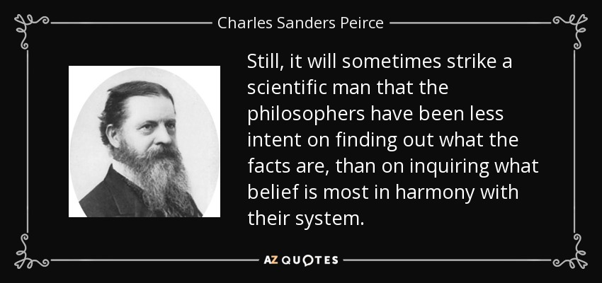 Still, it will sometimes strike a scientific man that the philosophers have been less intent on finding out what the facts are, than on inquiring what belief is most in harmony with their system. - Charles Sanders Peirce