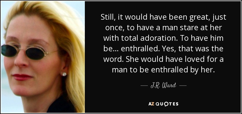 Still, it would have been great, just once, to have a man stare at her with total adoration. To have him be... enthralled. Yes, that was the word. She would have loved for a man to be enthralled by her. - J.R. Ward