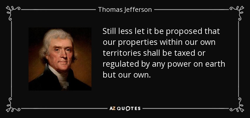 Still less let it be proposed that our properties within our own territories shall be taxed or regulated by any power on earth but our own. - Thomas Jefferson