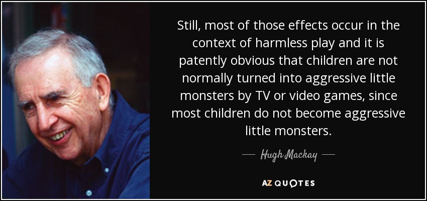 Still, most of those effects occur in the context of harmless play and it is patently obvious that children are not normally turned into aggressive little monsters by TV or video games, since most children do not become aggressive little monsters. - Hugh Mackay