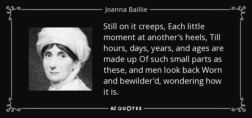 Still on it creeps, Each little moment at another's heels, Till hours, days, years, and ages are made up Of such small parts as these, and men look back Worn and bewilder'd, wondering how it is. - Joanna Baillie
