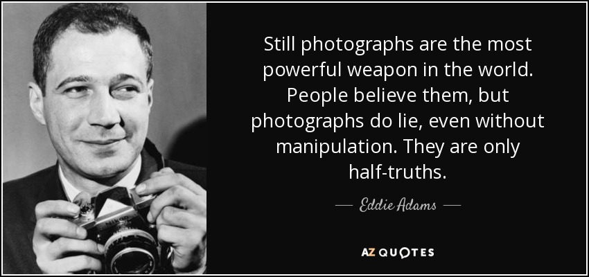 Still photographs are the most powerful weapon in the world. People believe them, but photographs do lie, even without manipulation. They are only half-truths. - Eddie Adams