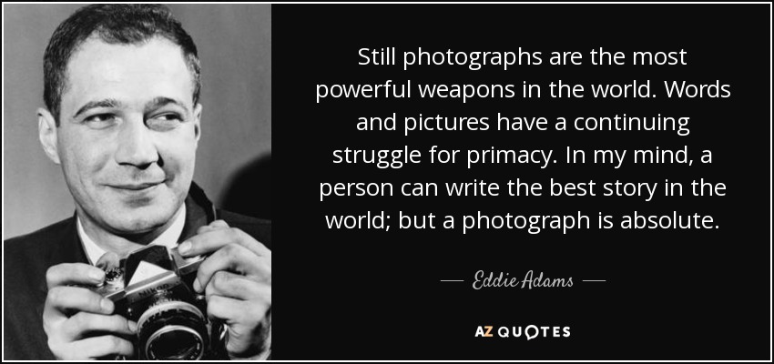 Still photographs are the most powerful weapons in the world. Words and pictures have a continuing struggle for primacy. In my mind, a person can write the best story in the world; but a photograph is absolute. - Eddie Adams