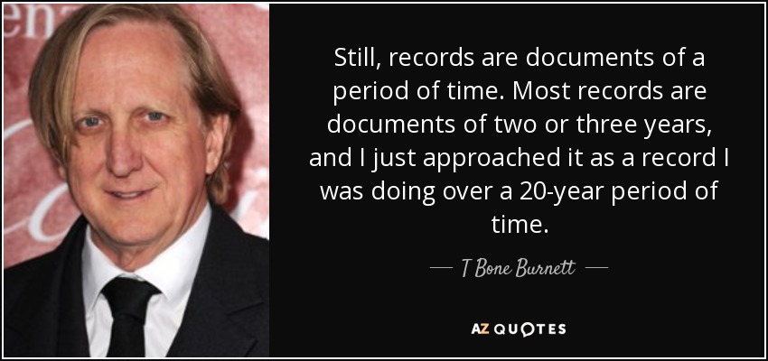 Still, records are documents of a period of time. Most records are documents of two or three years, and I just approached it as a record I was doing over a 20-year period of time. - T Bone Burnett
