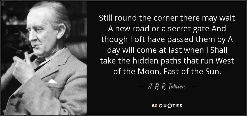 Still round the corner there may wait A new road or a secret gate And though I oft have passed them by A day will come at last when I Shall take the hidden paths that run West of the Moon, East of the Sun. - J. R. R. Tolkien