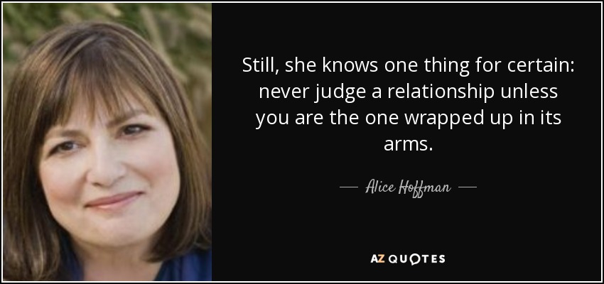 Still, she knows one thing for certain: never judge a relationship unless you are the one wrapped up in its arms. - Alice Hoffman