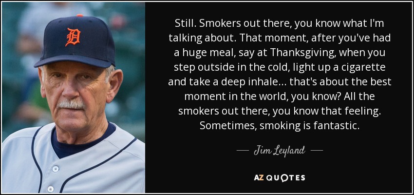 Still. Smokers out there, you know what I'm talking about. That moment, after you've had a huge meal, say at Thanksgiving, when you step outside in the cold, light up a cigarette and take a deep inhale ... that's about the best moment in the world, you know? All the smokers out there, you know that feeling. Sometimes, smoking is fantastic. - Jim Leyland