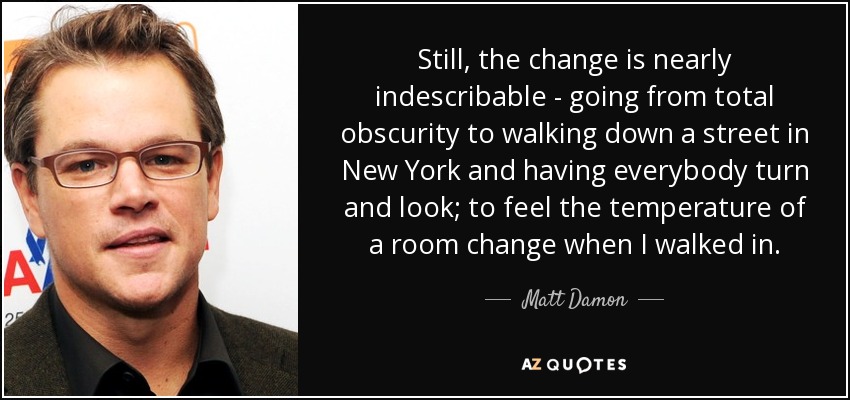 Still, the change is nearly indescribable - going from total obscurity to walking down a street in New York and having everybody turn and look; to feel the temperature of a room change when I walked in. - Matt Damon