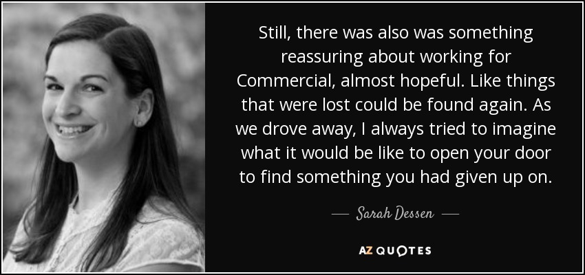 Still, there was also was something reassuring about working for Commercial, almost hopeful. Like things that were lost could be found again. As we drove away, I always tried to imagine what it would be like to open your door to find something you had given up on. - Sarah Dessen