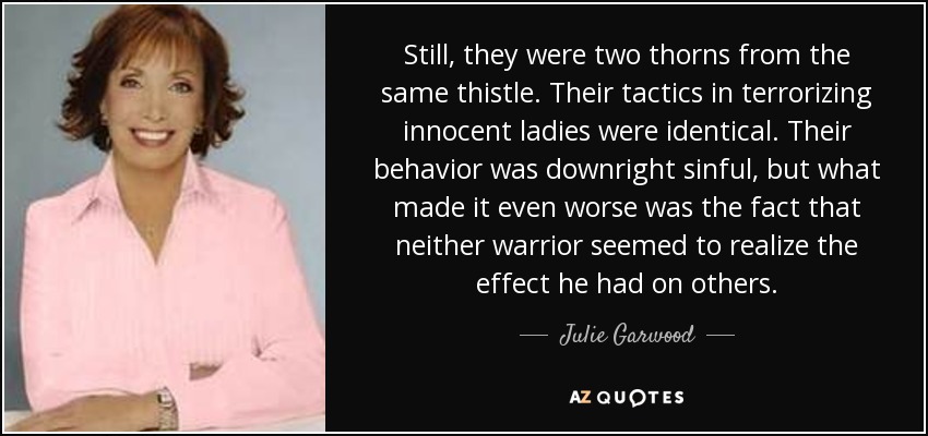 Still, they were two thorns from the same thistle. Their tactics in terrorizing innocent ladies were identical. Their behavior was downright sinful, but what made it even worse was the fact that neither warrior seemed to realize the effect he had on others. - Julie Garwood