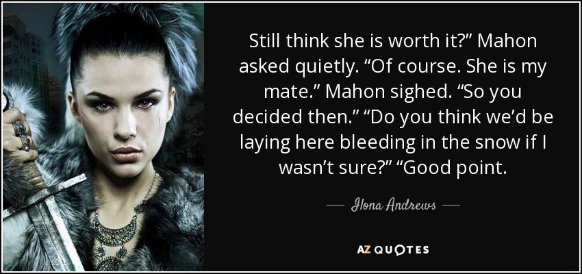 Still think she is worth it?” Mahon asked quietly. “Of course. She is my mate.” Mahon sighed. “So you decided then.” “Do you think we’d be laying here bleeding in the snow if I wasn’t sure?” “Good point. - Ilona Andrews