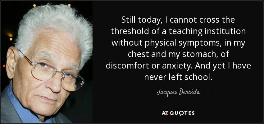 Still today, I cannot cross the threshold of a teaching institution without physical symptoms, in my chest and my stomach, of discomfort or anxiety. And yet I have never left school. - Jacques Derrida