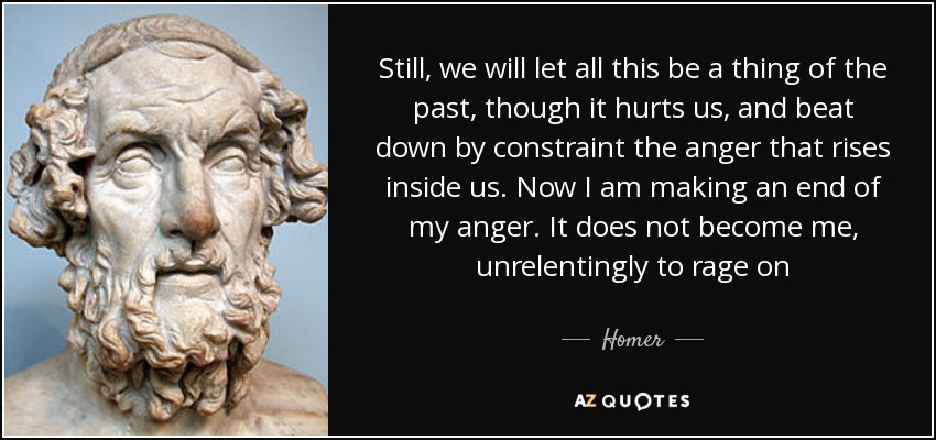 Still, we will let all this be a thing of the past, though it hurts us, and beat down by constraint the anger that rises inside us. Now I am making an end of my anger. It does not become me, unrelentingly to rage on - Homer