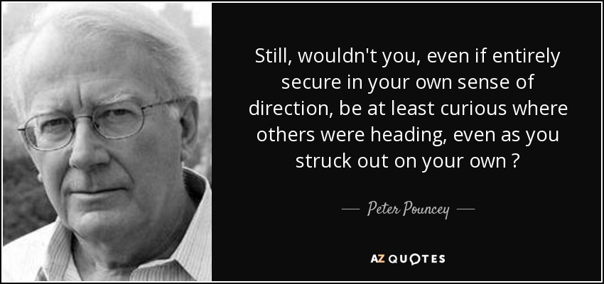 Still, wouldn't you, even if entirely secure in your own sense of direction, be at least curious where others were heading, even as you struck out on your own ? - Peter Pouncey