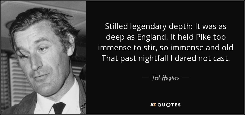 Stilled legendary depth: It was as deep as England. It held Pike too immense to stir, so immense and old That past nightfall I dared not cast. - Ted Hughes