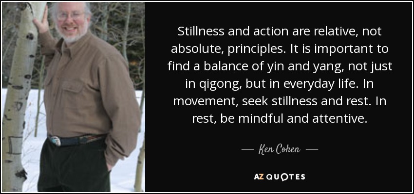 Stillness and action are relative, not absolute, principles. It is important to find a balance of yin and yang, not just in qigong, but in everyday life. In movement, seek stillness and rest. In rest, be mindful and attentive. - Ken Cohen