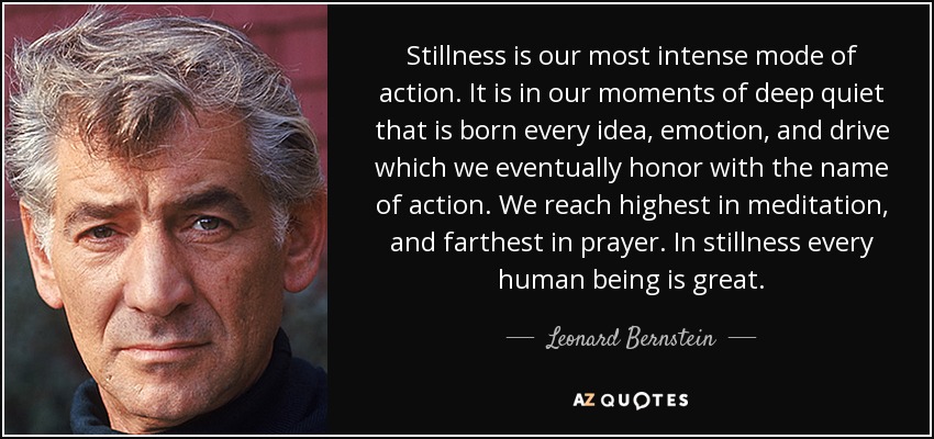 Stillness is our most intense mode of action. It is in our moments of deep quiet that is born every idea, emotion, and drive which we eventually honor with the name of action. We reach highest in meditation, and farthest in prayer. In stillness every human being is great. - Leonard Bernstein