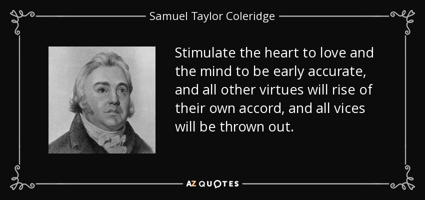 Stimulate the heart to love and the mind to be early accurate, and all other virtues will rise of their own accord, and all vices will be thrown out. - Samuel Taylor Coleridge