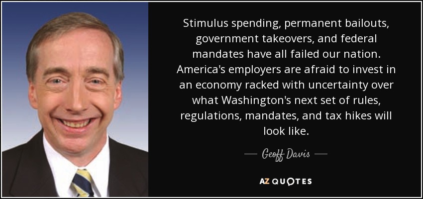 Stimulus spending, permanent bailouts, government takeovers, and federal mandates have all failed our nation. America's employers are afraid to invest in an economy racked with uncertainty over what Washington's next set of rules, regulations, mandates, and tax hikes will look like. - Geoff Davis