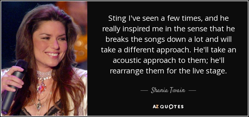 Sting I've seen a few times, and he really inspired me in the sense that he breaks the songs down a lot and will take a different approach. He'll take an acoustic approach to them; he'll rearrange them for the live stage. - Shania Twain