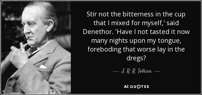 Stir not the bitterness in the cup that I mixed for myself,' said Denethor. 'Have I not tasted it now many nights upon my tongue, foreboding that worse lay in the dregs? - J. R. R. Tolkien