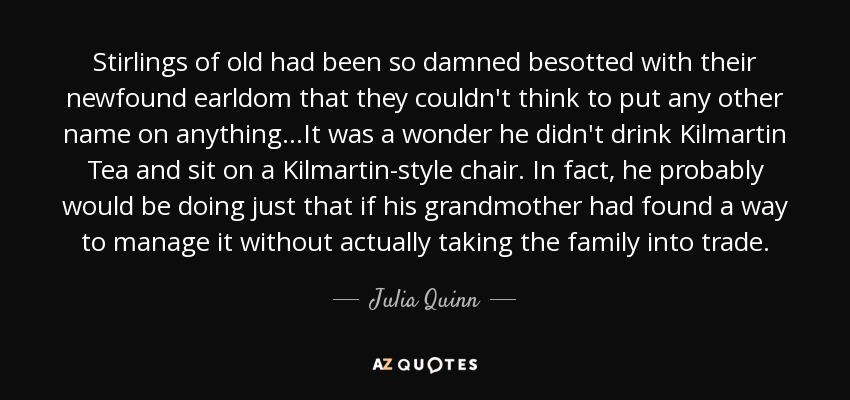 Stirlings of old had been so damned besotted with their newfound earldom that they couldn't think to put any other name on anything...It was a wonder he didn't drink Kilmartin Tea and sit on a Kilmartin-style chair. In fact, he probably would be doing just that if his grandmother had found a way to manage it without actually taking the family into trade. - Julia Quinn