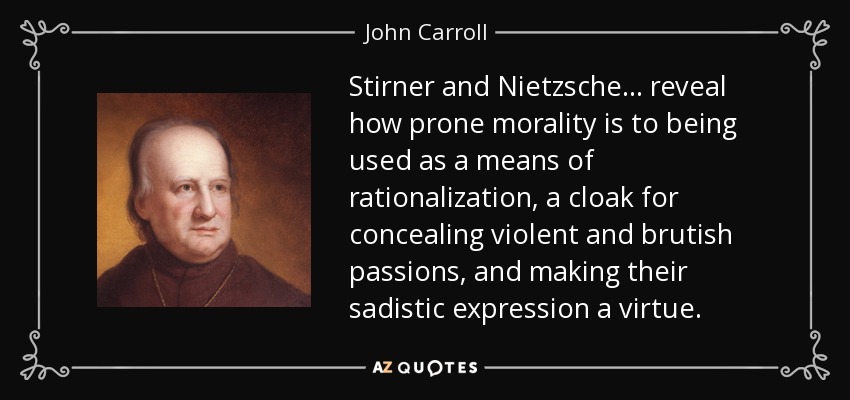 Stirner and Nietzsche ... reveal how prone morality is to being used as a means of rationalization, a cloak for concealing violent and brutish passions, and making their sadistic expression a virtue. - John Carroll
