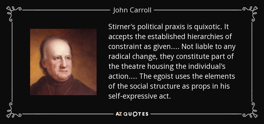 Stirner's political praxis is quixotic. It accepts the established hierarchies of constraint as given. ... Not liable to any radical change, they constitute part of the theatre housing the individual's action. ... The egoist uses the elements of the social structure as props in his self-expressive act. - John Carroll