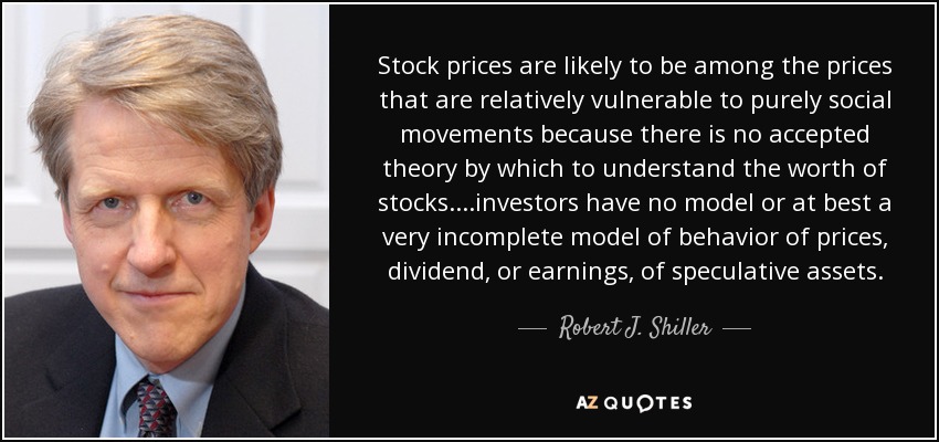 Stock prices are likely to be among the prices that are relatively vulnerable to purely social movements because there is no accepted theory by which to understand the worth of stocks....investors have no model or at best a very incomplete model of behavior of prices, dividend, or earnings, of speculative assets. - Robert J. Shiller