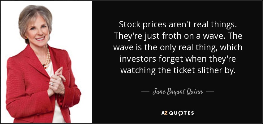 Stock prices aren't real things. They're just froth on a wave. The wave is the only real thing, which investors forget when they're watching the ticket slither by. - Jane Bryant Quinn