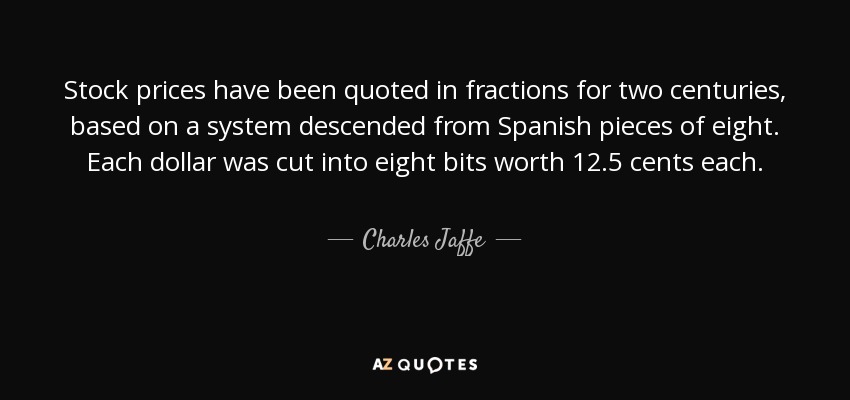 Stock prices have been quoted in fractions for two centuries, based on a system descended from Spanish pieces of eight. Each dollar was cut into eight bits worth 12.5 cents each. - Charles Jaffe