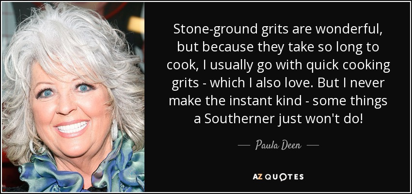 Stone-ground grits are wonderful, but because they take so long to cook, I usually go with quick cooking grits - which I also love. But I never make the instant kind - some things a Southerner just won't do! - Paula Deen