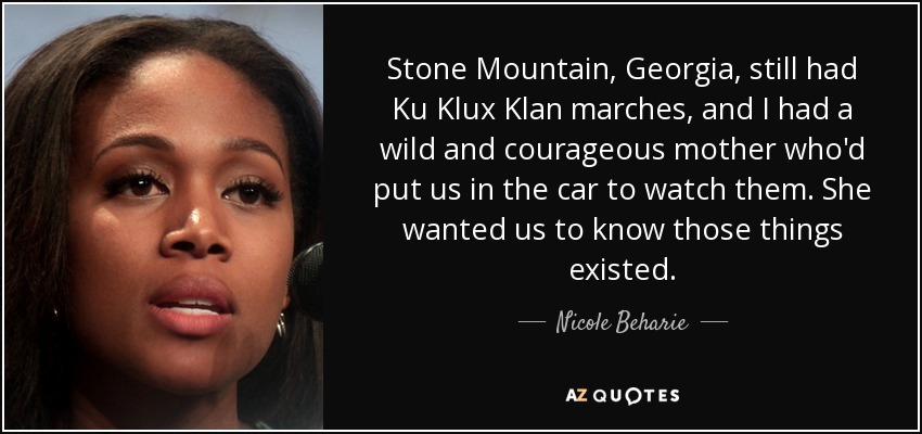 Stone Mountain, Georgia, still had Ku Klux Klan marches, and I had a wild and courageous mother who'd put us in the car to watch them. She wanted us to know those things existed. - Nicole Beharie