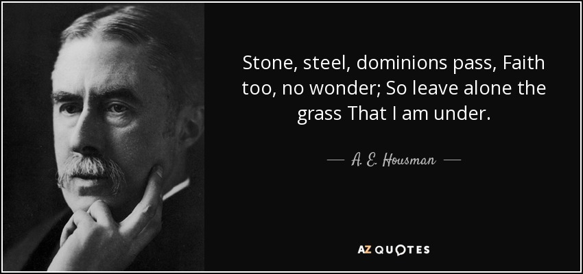 Stone, steel, dominions pass, Faith too, no wonder; So leave alone the grass That I am under. - A. E. Housman